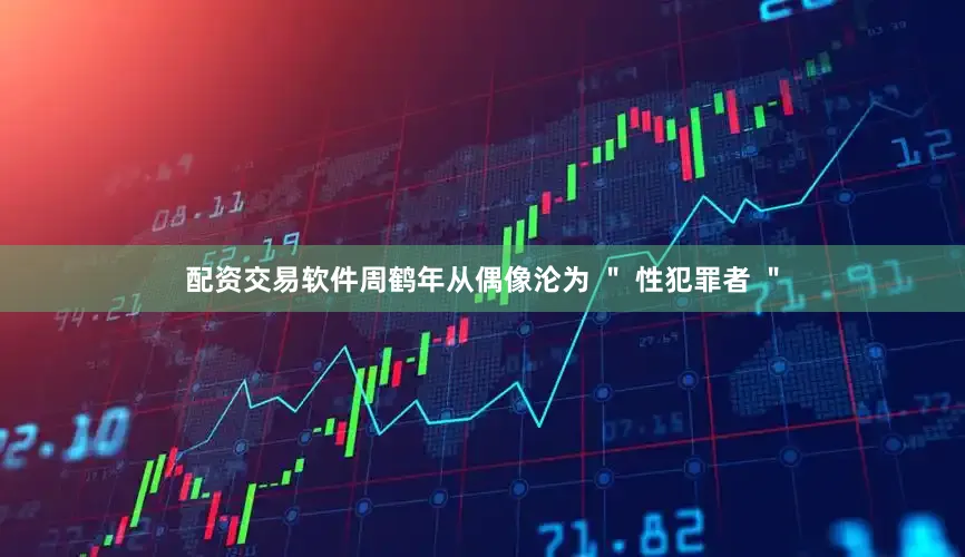 配资交易软件周鹤年从偶像沦为 ＂ 性犯罪者 ＂