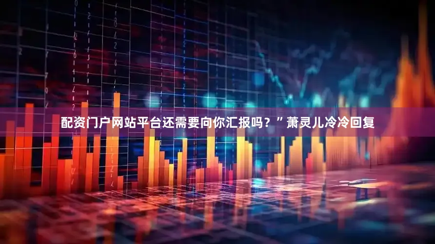 配资门户网站平台还需要向你汇报吗？”萧灵儿冷冷回复