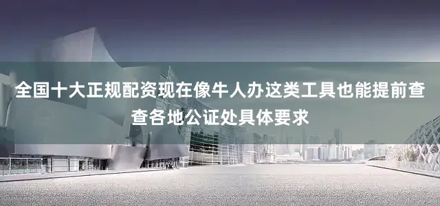 全国十大正规配资现在像牛人办这类工具也能提前查查各地公证处具体要求