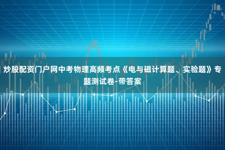 炒股配资门户网中考物理高频考点《电与磁计算题、实验题》专题测试卷-带答案