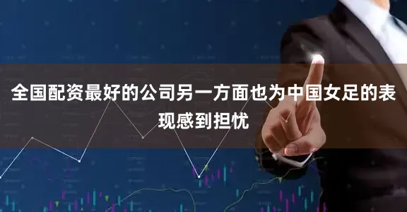 全国配资最好的公司另一方面也为中国女足的表现感到担忧