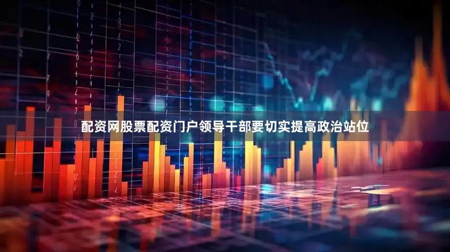 配资网股票配资门户领导干部要切实提高政治站位