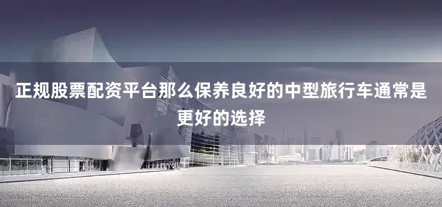 正规股票配资平台那么保养良好的中型旅行车通常是更好的选择